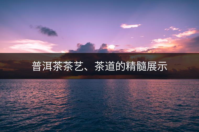 普洱茶茶藝、茶道的精髓展示
