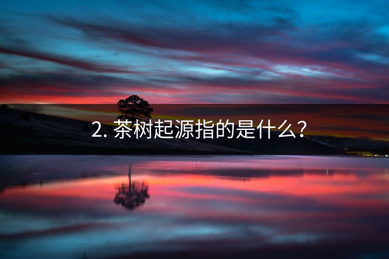 ? 2. 茶樹起源指的是什么？