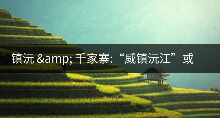鎮(zhèn)沅 & 千家寨:“威鎮(zhèn)沅江”或“糧倉(cāng)小城”