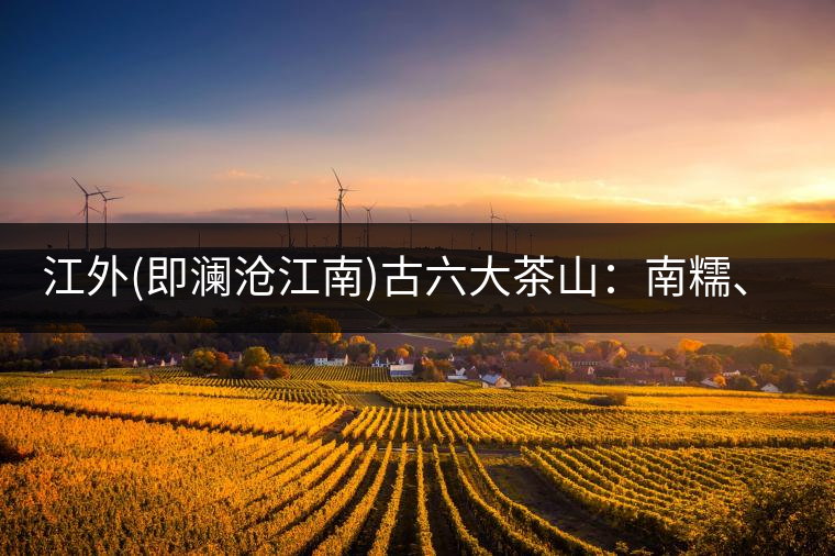江外(即瀾滄江南)古六大茶山：南糯、南嶠、勐宋、景邁、布朗、巴達。